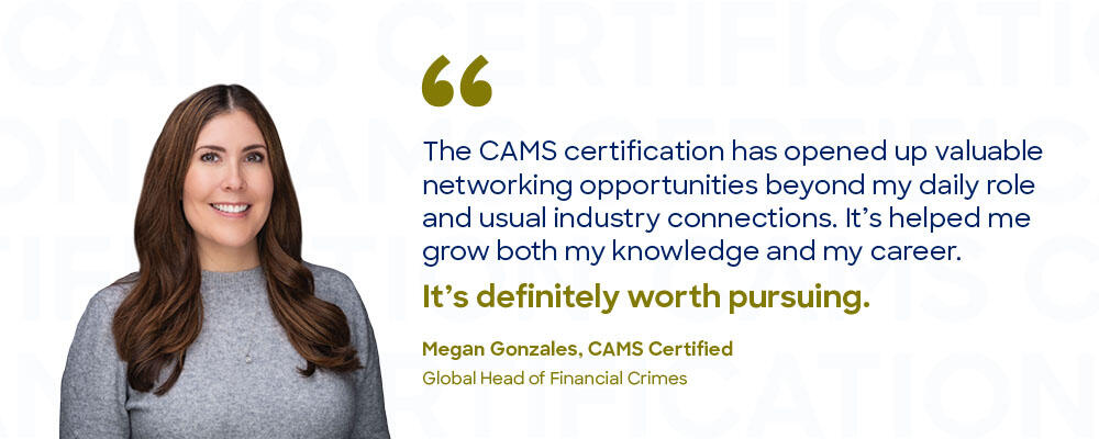 "The CAMS certification has opened up valuable networking opportunities beyond my daily role and usual industry connections. It's definitely worth pursuing." Megan Gonzales, CAMS Certified. Global Head of Financial Crimes